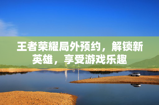 王者荣耀局外预约，解锁新英雄，享受游戏乐趣