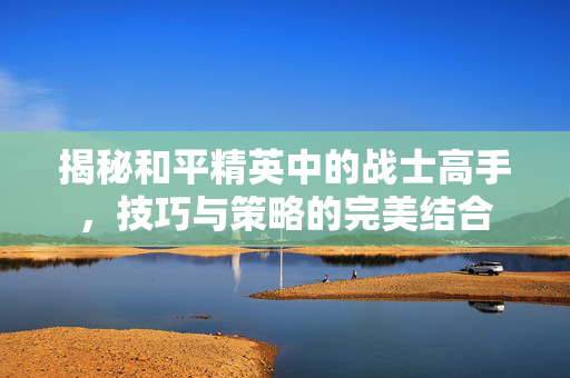 揭秘和平精英中的战士高手，技巧与策略的完美结合