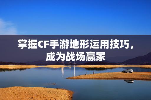 掌握CF手游地形运用技巧，成为战场赢家