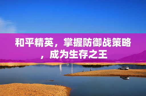 和平精英，掌握防御战策略，成为生存之王