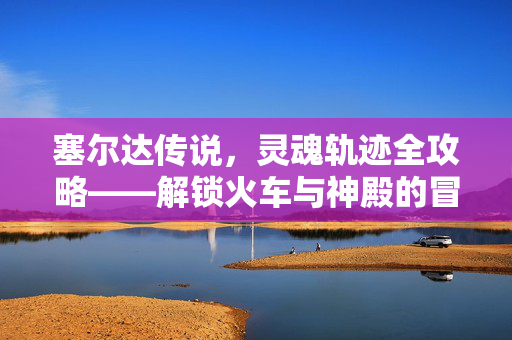 塞尔达传说，灵魂轨迹全攻略——解锁火车与神殿的冒险密钥