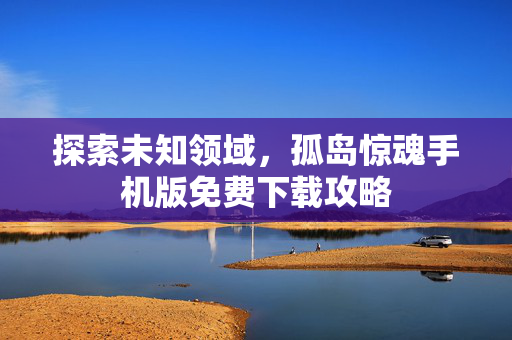 探索未知领域，孤岛惊魂手机版免费下载攻略