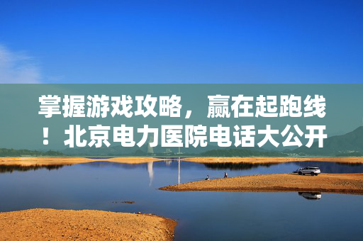 掌握游戏攻略，赢在起跑线！北京电力医院电话大公开