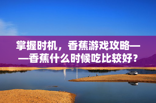 掌握时机，香蕉游戏攻略——香蕉什么时候吃比较好？