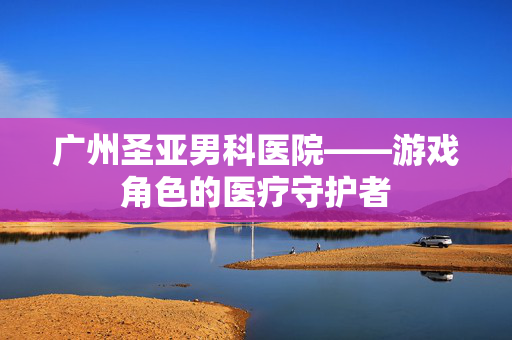 广州圣亚男科医院——游戏角色的医疗守护者