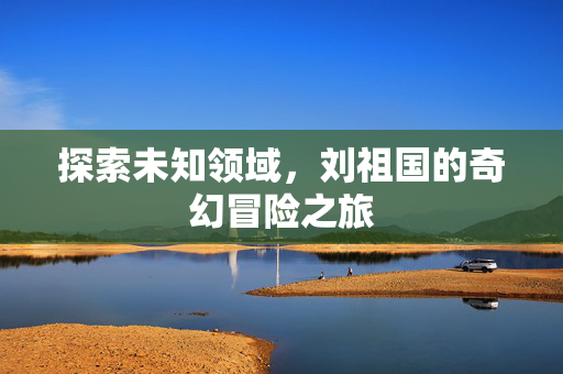 探索未知领域，刘祖国的奇幻冒险之旅