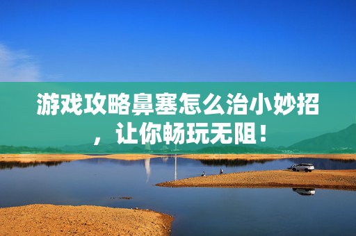 游戏攻略鼻塞怎么治小妙招，让你畅玩无阻！