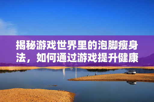 揭秘游戏世界里的泡脚瘦身法，如何通过游戏提升健康与效率？