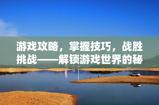 游戏攻略，掌握技巧，战胜挑战——解锁游戏世界的秘密