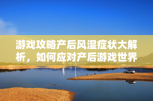 游戏攻略产后风湿症状大解析，如何应对产后游戏世界的挑战