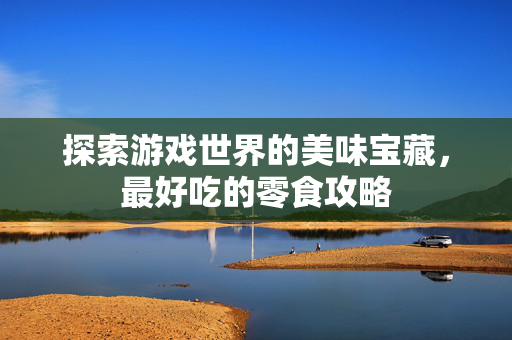 探索游戏世界的美味宝藏，最好吃的零食攻略