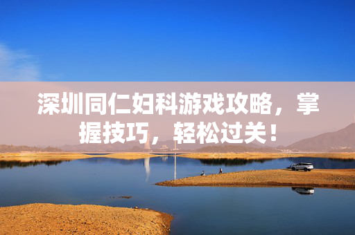 深圳同仁妇科游戏攻略，掌握技巧，轻松过关！