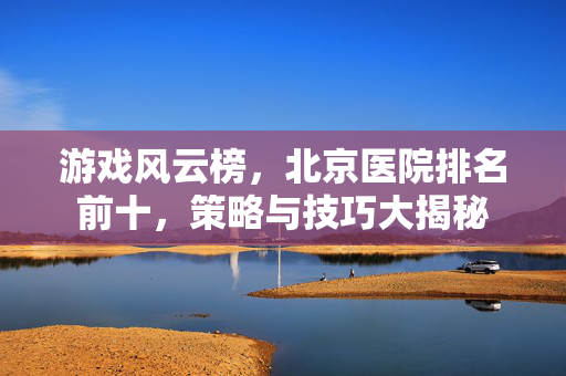 游戏风云榜，北京医院排名前十，策略与技巧大揭秘