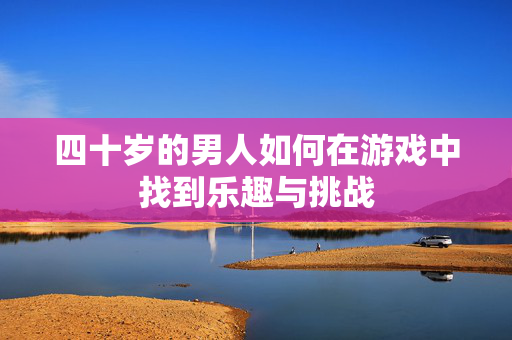 四十岁的男人如何在游戏中找到乐趣与挑战