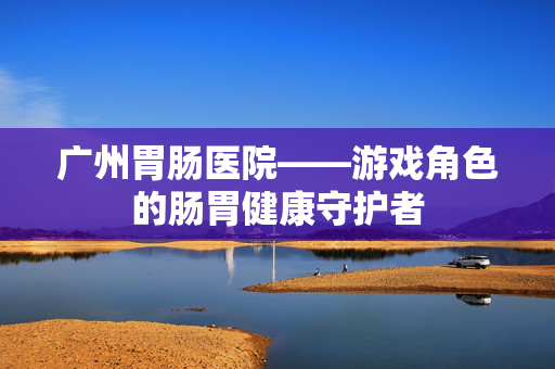 广州胃肠医院——游戏角色的肠胃健康守护者