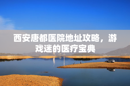 西安唐都医院地址攻略，游戏迷的医疗宝典