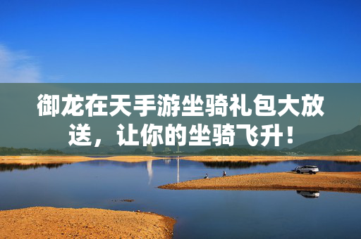 御龙在天手游坐骑礼包大放送，让你的坐骑飞升！