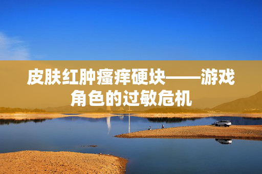 皮肤红肿瘙痒硬块——游戏角色的过敏危机