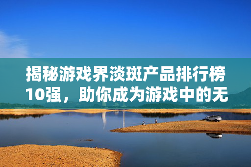 揭秘游戏界淡斑产品排行榜10强，助你成为游戏中的无瑕美颜！