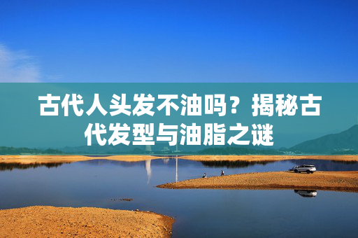古代人头发不油吗？揭秘古代发型与油脂之谜