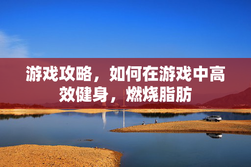 游戏攻略，如何在游戏中高效健身，燃烧脂肪