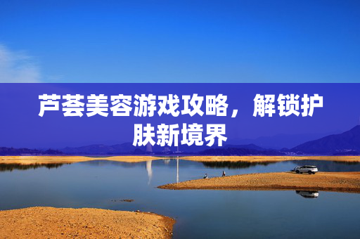 芦荟美容游戏攻略，解锁护肤新境界