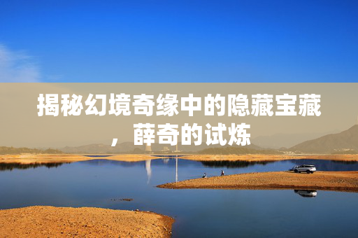 揭秘幻境奇缘中的隐藏宝藏，薛奇的试炼