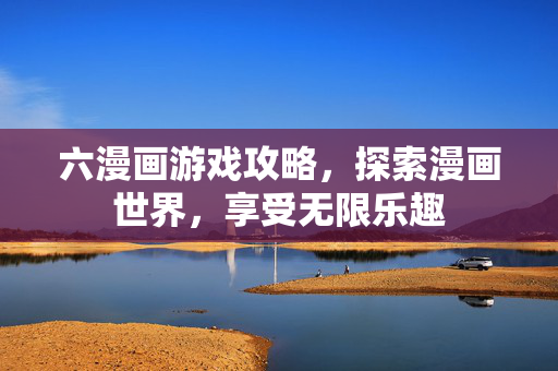 六漫画游戏攻略，探索漫画世界，享受无限乐趣