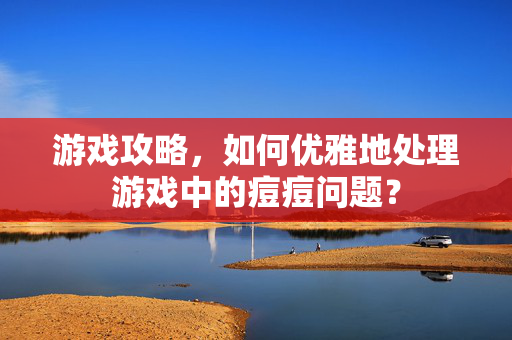 游戏攻略，如何优雅地处理游戏中的痘痘问题？