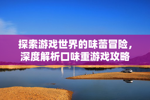 探索游戏世界的味蕾冒险，深度解析口味重游戏攻略