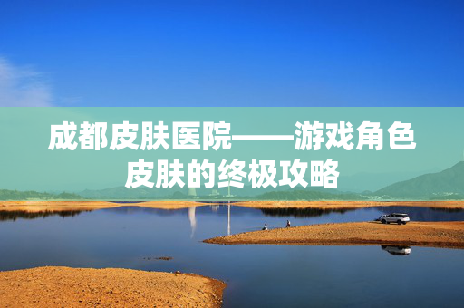成都皮肤医院——游戏角色皮肤的终极攻略