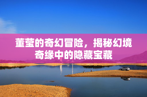 董莹的奇幻冒险，揭秘幻境奇缘中的隐藏宝藏
