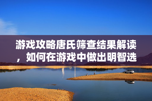 游戏攻略唐氏筛查结果解读，如何在游戏中做出明智选择？