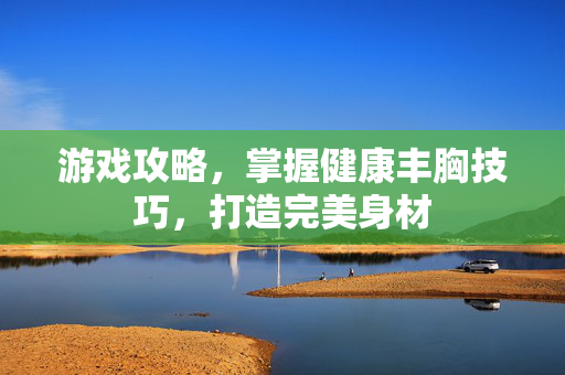 游戏攻略，掌握健康丰胸技巧，打造完美身材