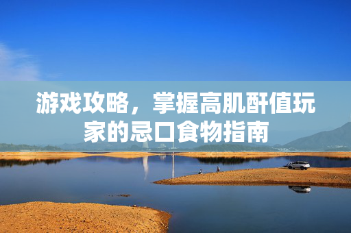 游戏攻略，掌握高肌酐值玩家的忌口食物指南