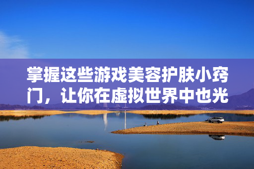 掌握这些游戏美容护肤小窍门，让你在虚拟世界中也光彩照人！