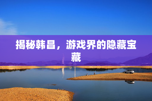 揭秘韩昌，游戏界的隐藏宝藏