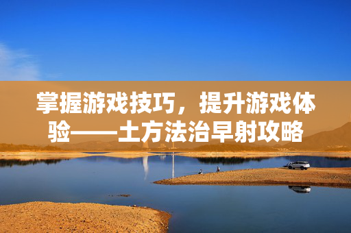 掌握游戏技巧，提升游戏体验——土方法治早射攻略