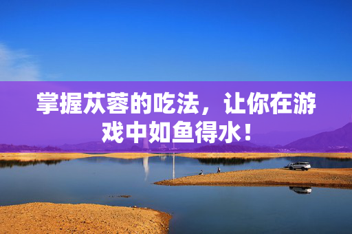 掌握苁蓉的吃法，让你在游戏中如鱼得水！