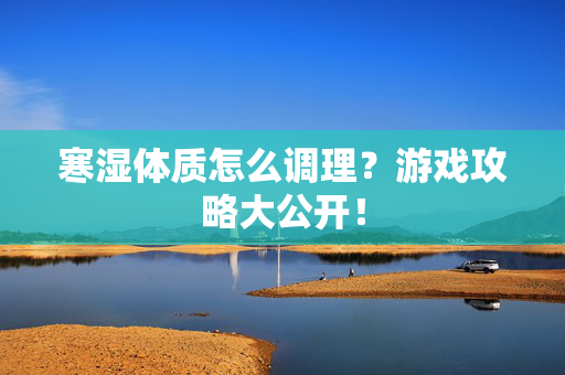 寒湿体质怎么调理？游戏攻略大公开！