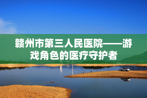 赣州市第三人民医院——游戏角色的医疗守护者