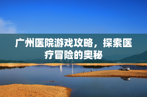 广州医院游戏攻略，探索医疗冒险的奥秘