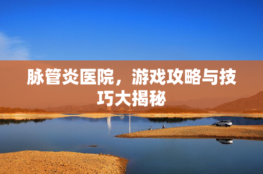 脉管炎医院，游戏攻略与技巧大揭秘