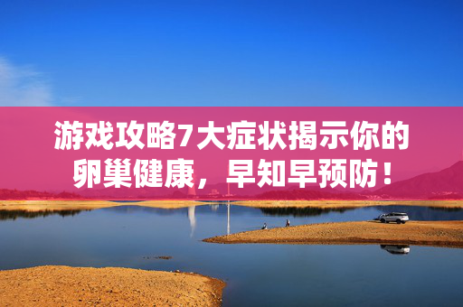 游戏攻略7大症状揭示你的卵巢健康，早知早预防！