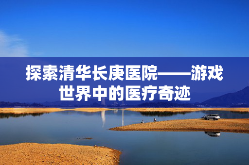 探索清华长庚医院——游戏世界中的医疗奇迹