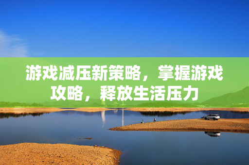 游戏减压新策略，掌握游戏攻略，释放生活压力