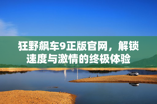 狂野飙车9正版官网，解锁速度与激情的终极体验
