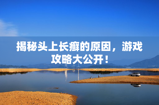 揭秘头上长癣的原因，游戏攻略大公开！