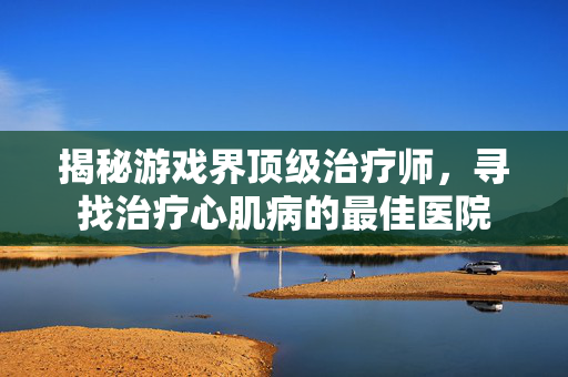 揭秘游戏界顶级治疗师，寻找治疗心肌病的最佳医院