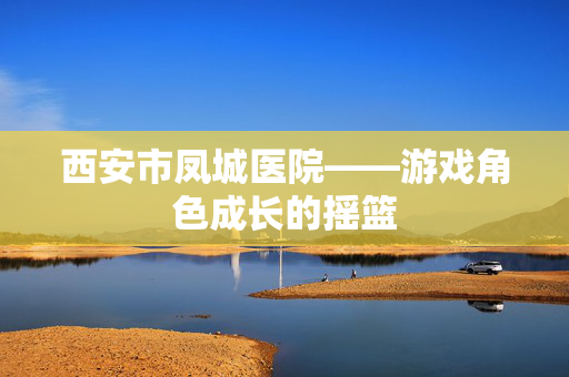 西安市凤城医院——游戏角色成长的摇篮